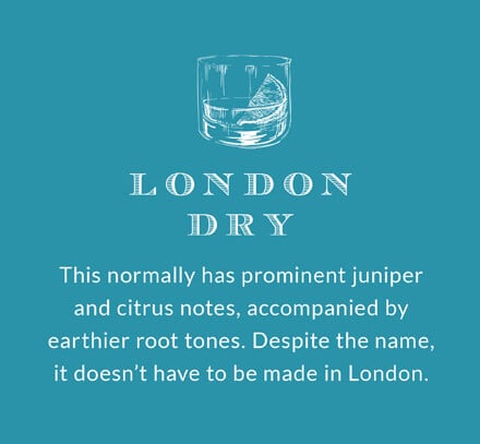 London Dry: This normally has prominent juniper and citrus notes, accompanied by earthier root tones. Despite the name, it doesn't have to be made in London.