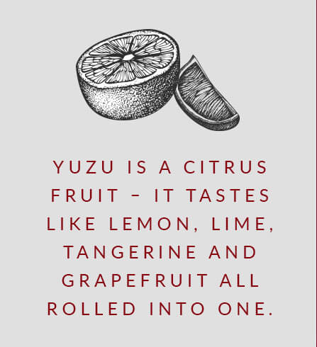 Yuzu is a citrus fruit – it tastes like lemon, lime, tangerine and grapefruit all rolled into one.