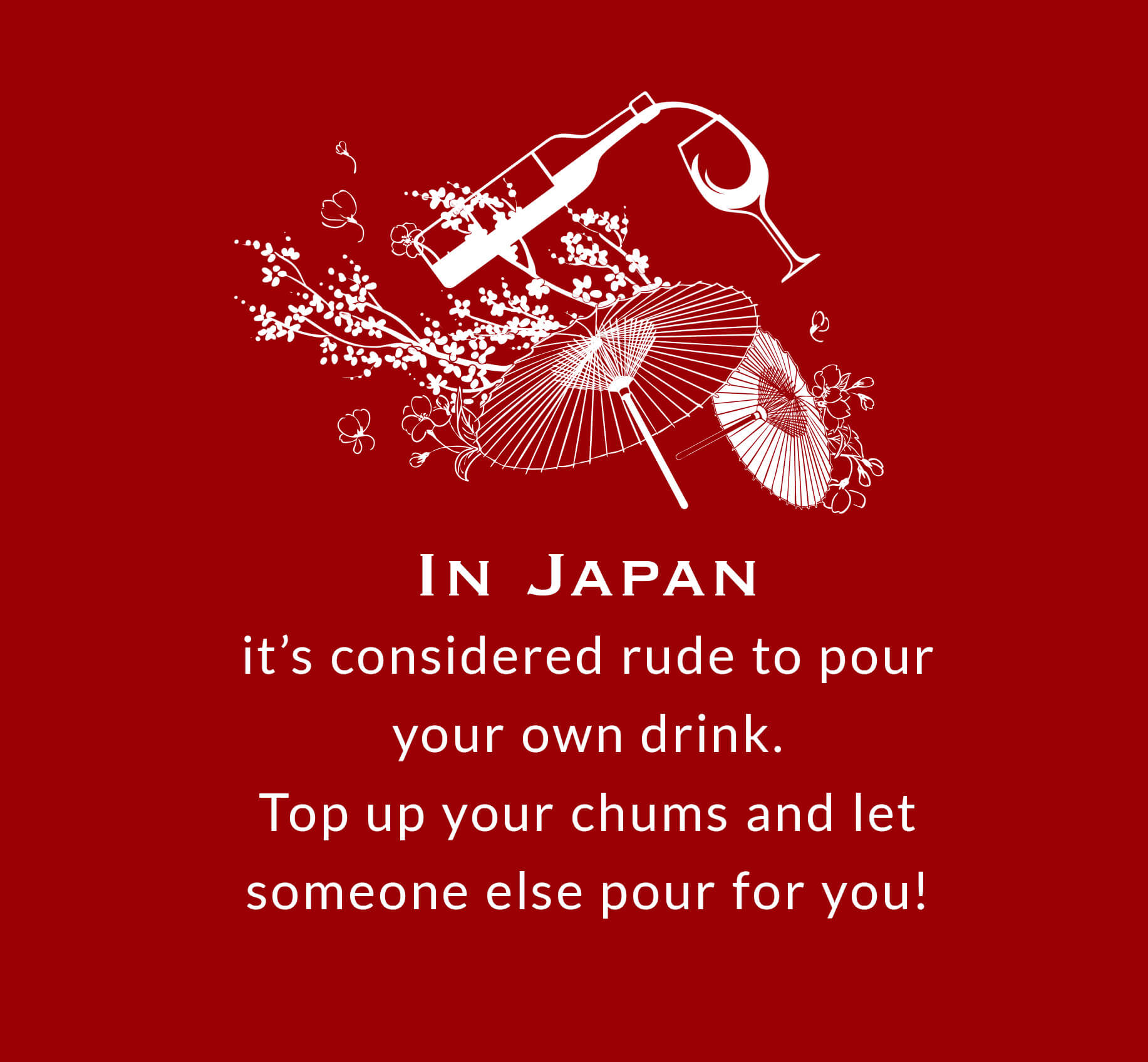 In Japan it’s considered rude to pour your own drink. Top up your chums and let someone else pour for you.