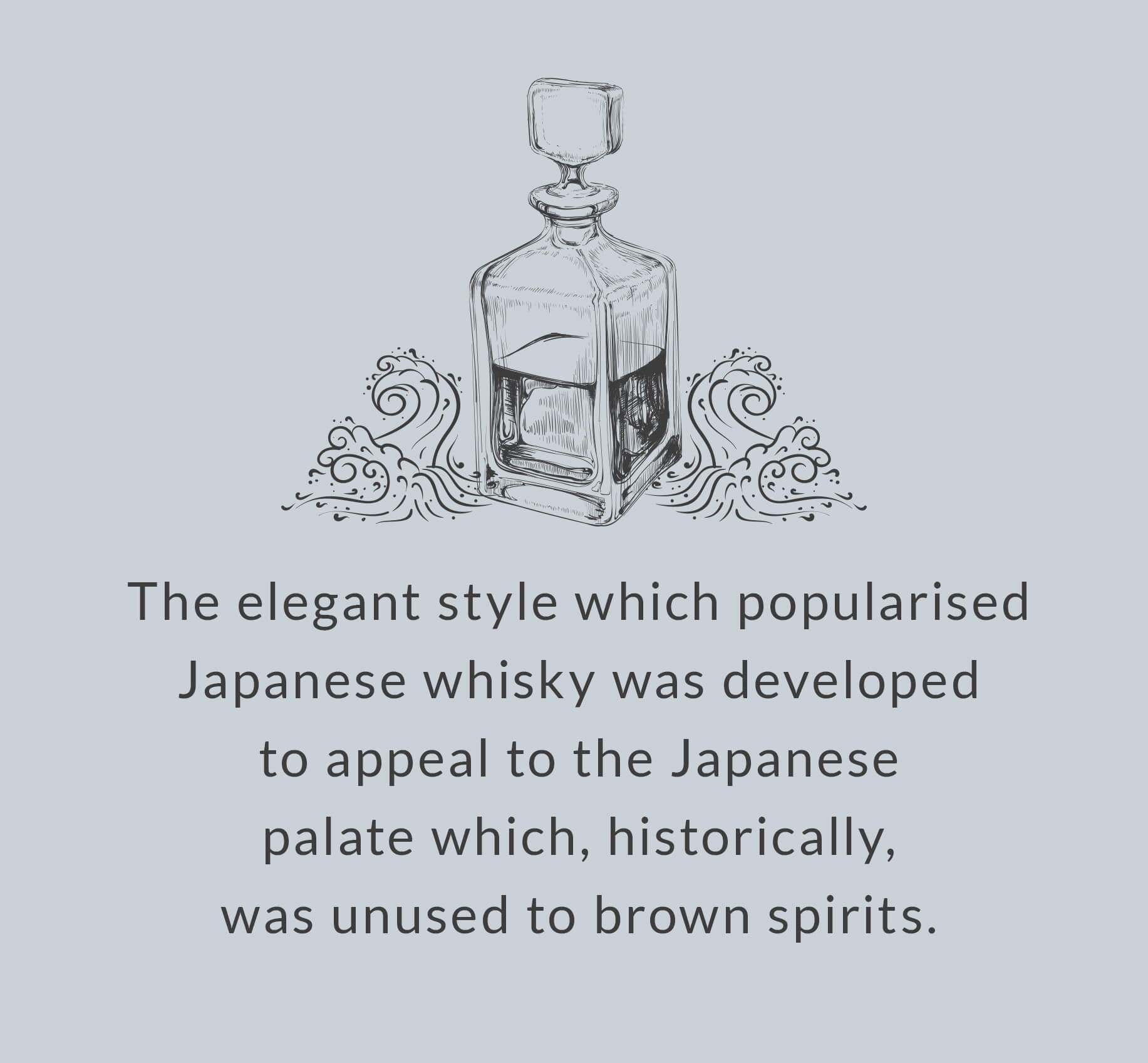 The elegant style which popularised Japanese whisky was developed to appeal to the Japanese palate which, historically, was unused to brown spirits.